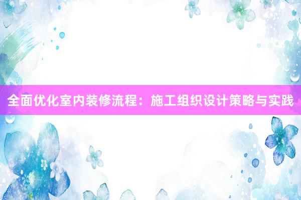 全面优化室内装修流程：施工组织设计策略与实践